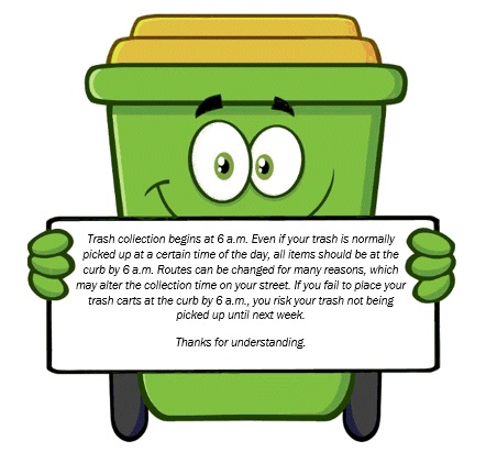 Trash collection begins at 6 a.m. Even if your trash is normally picked up at a certain time of the day, all items should be at the curb at 6 a.m. Routes can be changed for many reasons, which may alter the collection time on your street. If you fail to place your trash carts at the curb by 6 a.m., you risk your trash not being picked up until next week. Thanks for understanding. 
